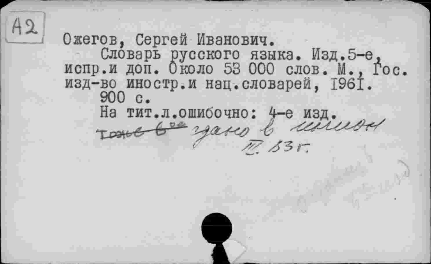 ﻿ASL
Ожегов, Сергей Иванович.
Словарь русского языка. Изд.5-е, испр.и доп. Около 53 000 слов. М., Гос изд-во иностр.и нац.словарей, 1961.
900 с.
На тит.л.ошибочно: 4-е изд.
1 ss Л'5 г: